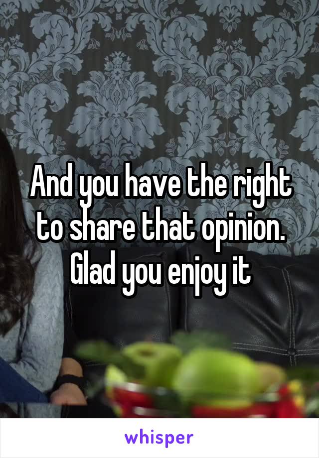 And you have the right to share that opinion. Glad you enjoy it