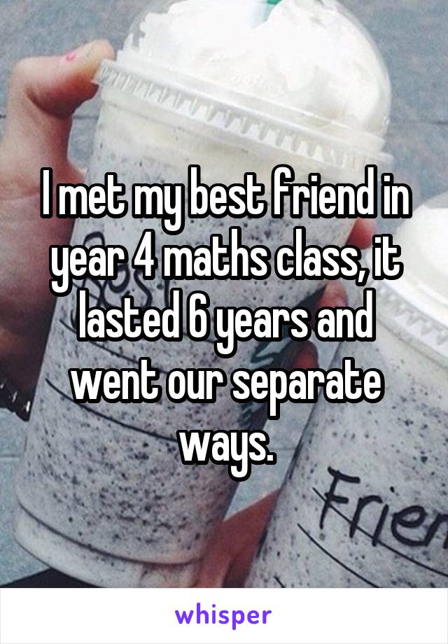 I met my best friend in year 4 maths class, it lasted 6 years and went our separate ways.