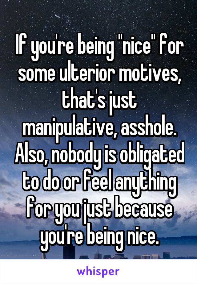 If you're being "nice" for some ulterior motives, that's just manipulative, asshole. Also, nobody is obligated to do or feel anything for you just because you're being nice.