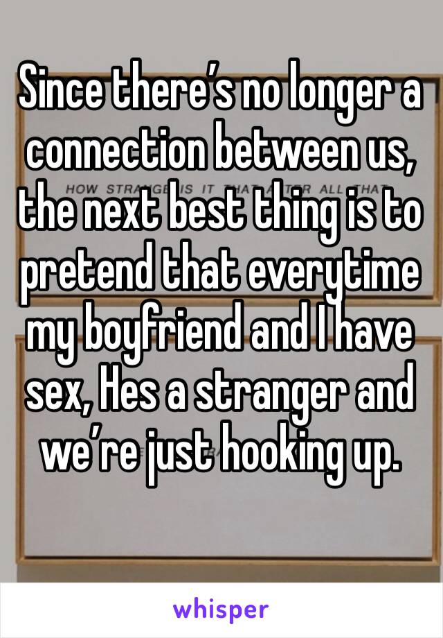 Since there’s no longer a connection between us, the next best thing is to pretend that everytime my boyfriend and I have sex, Hes a stranger and we’re just hooking up. 