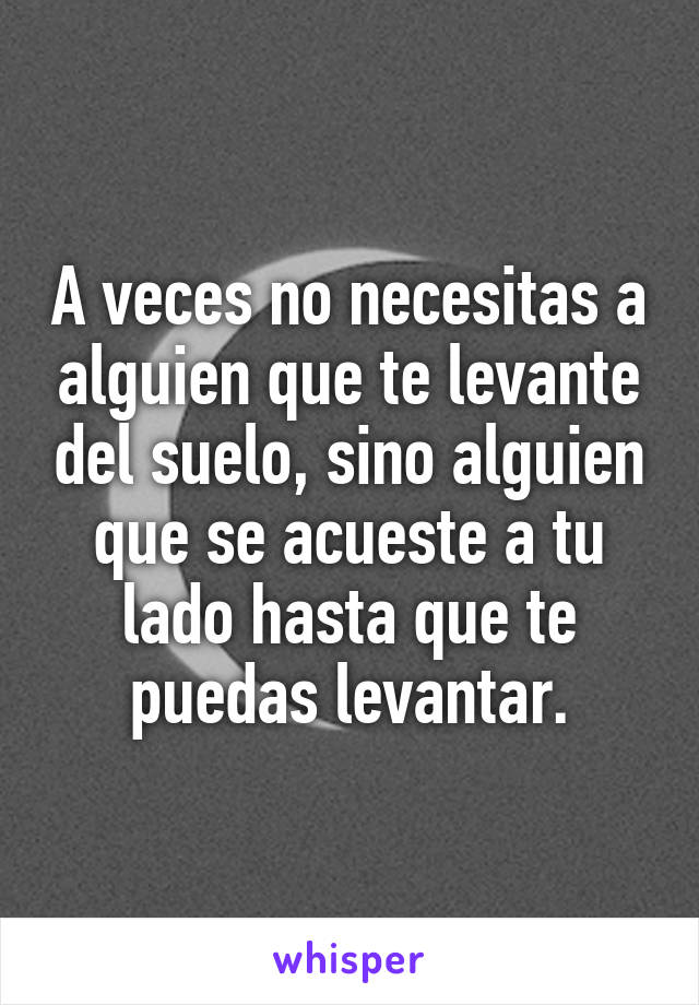 A veces no necesitas a alguien que te levante del suelo, sino alguien que se acueste a tu lado hasta que te puedas levantar.