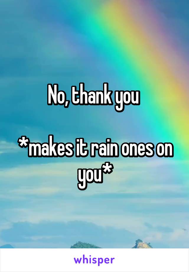 No, thank you 

*makes it rain ones on you*