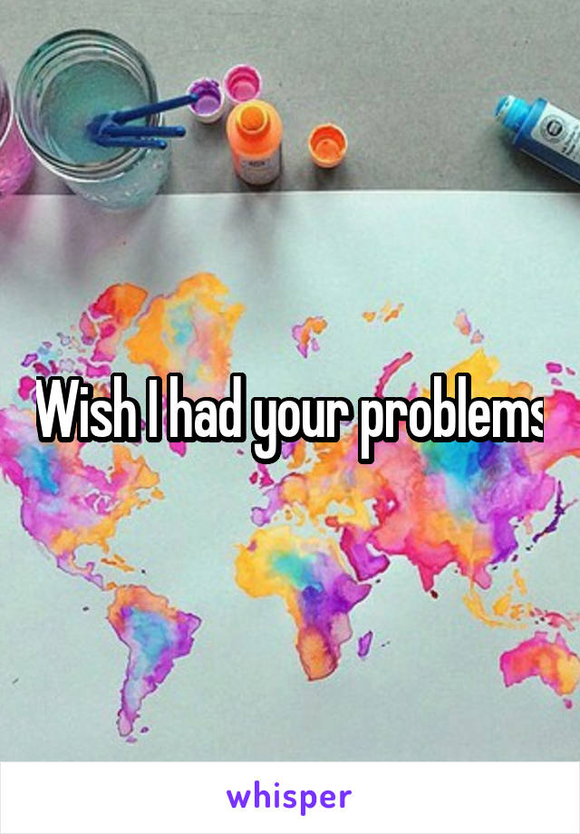 Wish I had your problems