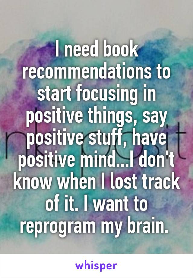 I need book recommendations to start focusing in positive things, say positive stuff, have positive mind...I don't know when I lost track of it. I want to reprogram my brain. 