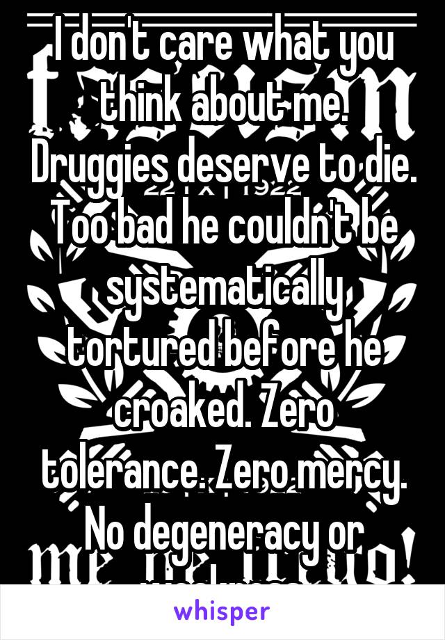 I don't care what you think about me. Druggies deserve to die. Too bad he couldn't be systematically tortured before he croaked. Zero tolerance. Zero mercy. No degeneracy or weakness.
