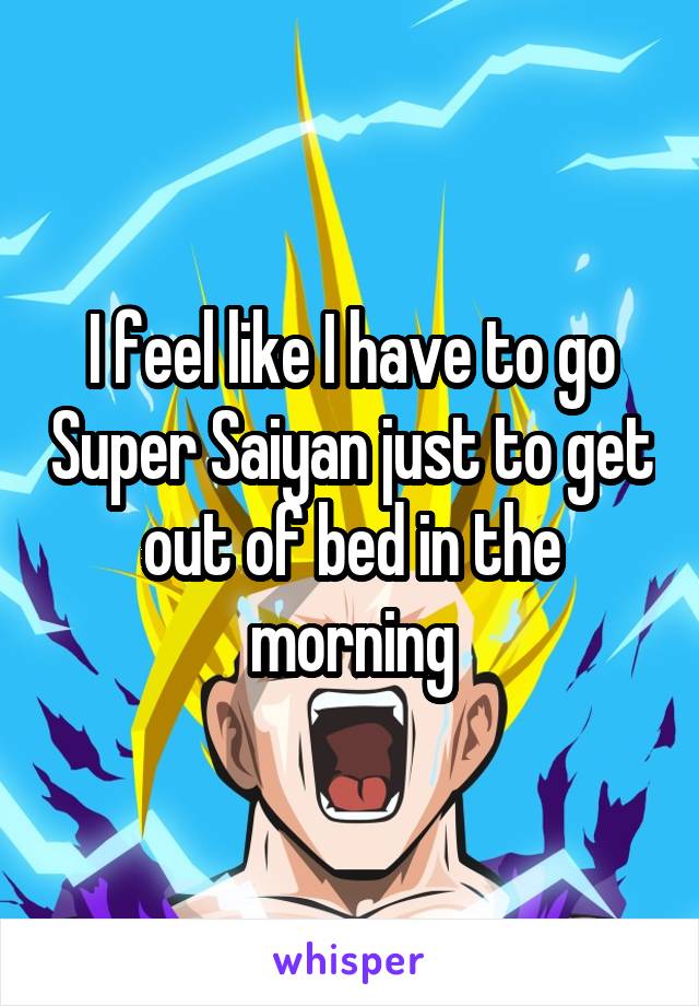 I feel like I have to go Super Saiyan just to get out of bed in the morning