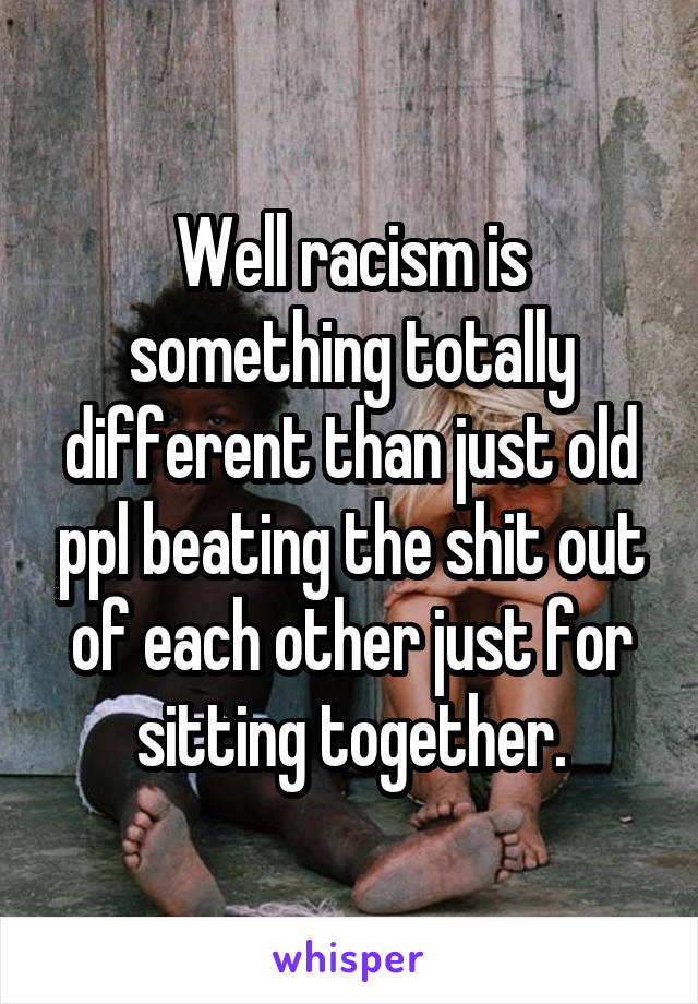 Well racism is something totally different than just old ppl beating the shit out of each other just for sitting together.