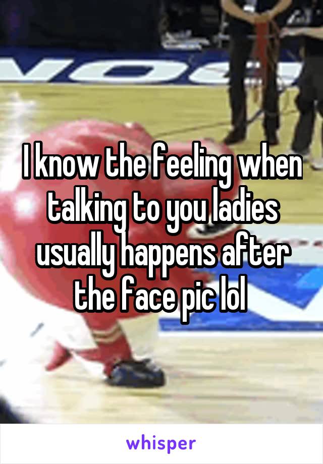 I know the feeling when talking to you ladies usually happens after the face pic lol 