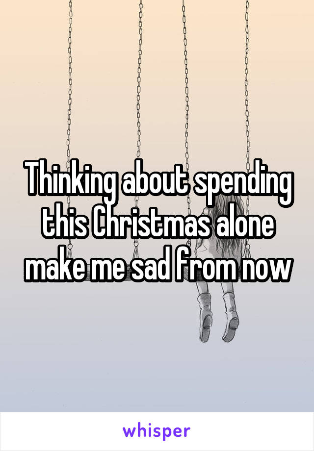 Thinking about spending this Christmas alone make me sad from now