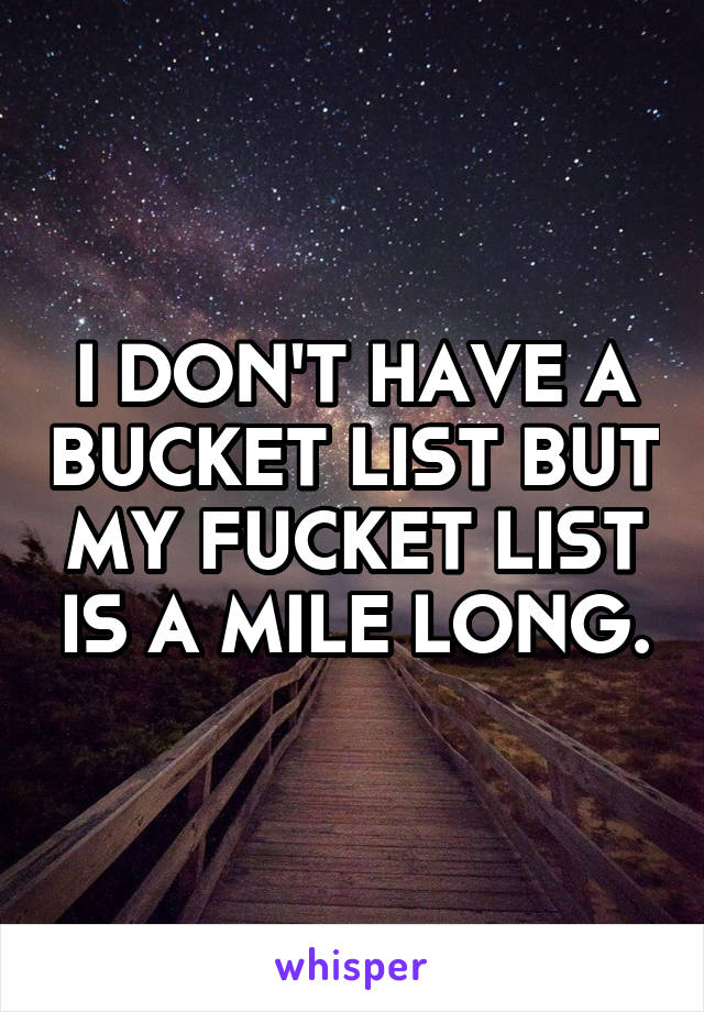 I DON'T HAVE A BUCKET LIST BUT MY FUCKET LIST IS A MILE LONG.