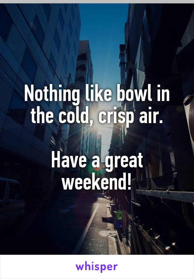 Nothing like bowl in the cold, crisp air.

Have a great weekend!