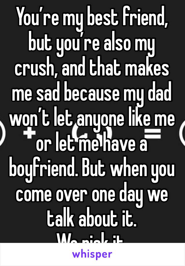 You’re my best friend, but you’re also my crush, and that makes me sad because my dad won’t let anyone like me or let me have a boyfriend. But when you come over one day we talk about it. 
We risk it.