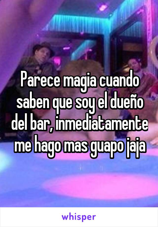 Parece magia cuando saben que soy el dueño del bar, inmediatamente me hago mas guapo jaja