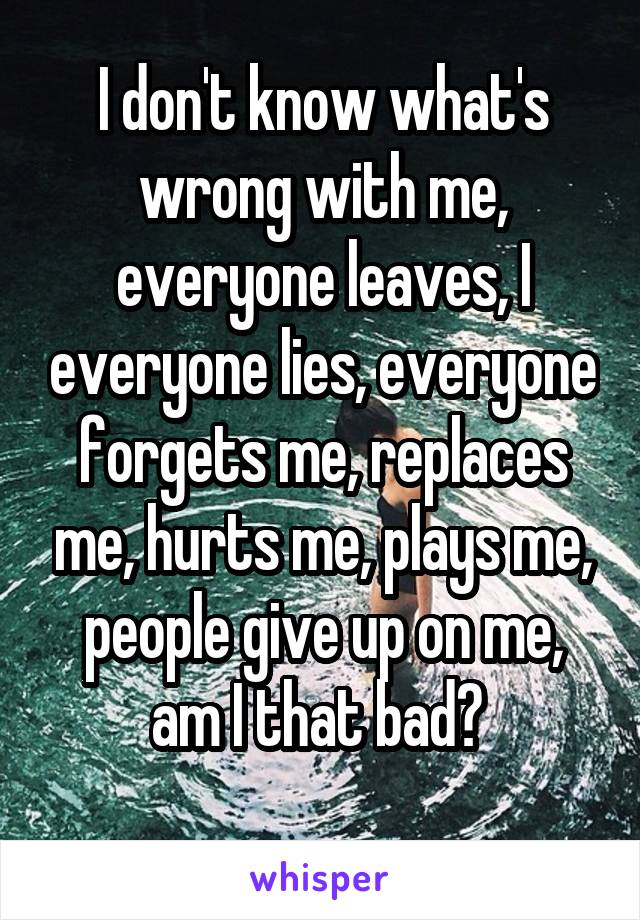 I don't know what's wrong with me, everyone leaves, I everyone lies, everyone forgets me, replaces me, hurts me, plays me, people give up on me, am I that bad? 
