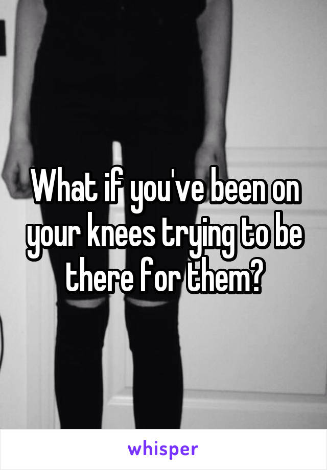 What if you've been on your knees trying to be there for them?