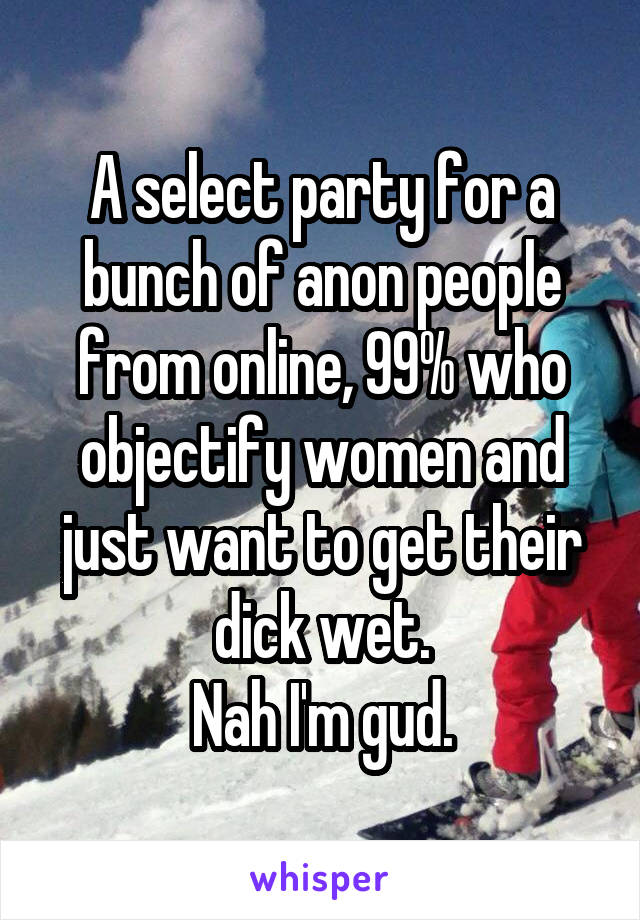 A select party for a bunch of anon people from online, 99% who objectify women and just want to get their dick wet.
Nah I'm gud.