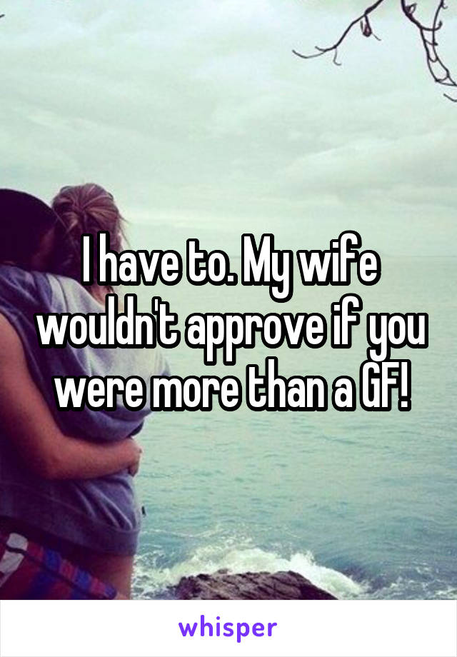 I have to. My wife wouldn't approve if you were more than a GF!