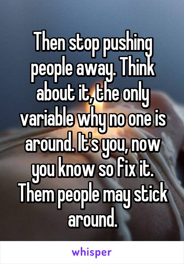 Then stop pushing people away. Think about it, the only variable why no one is around. It's you, now you know so fix it. Them people may stick around.