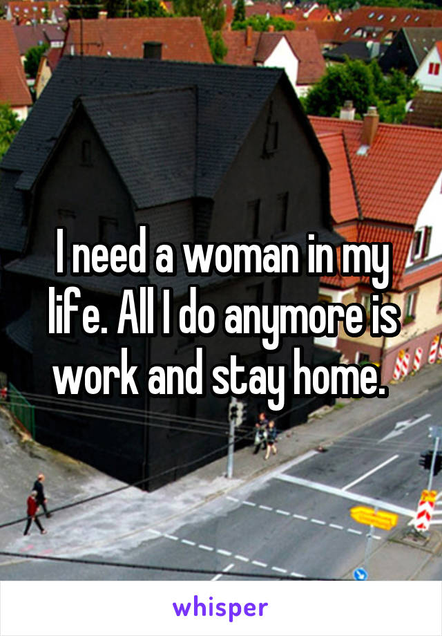 I need a woman in my life. All I do anymore is work and stay home. 