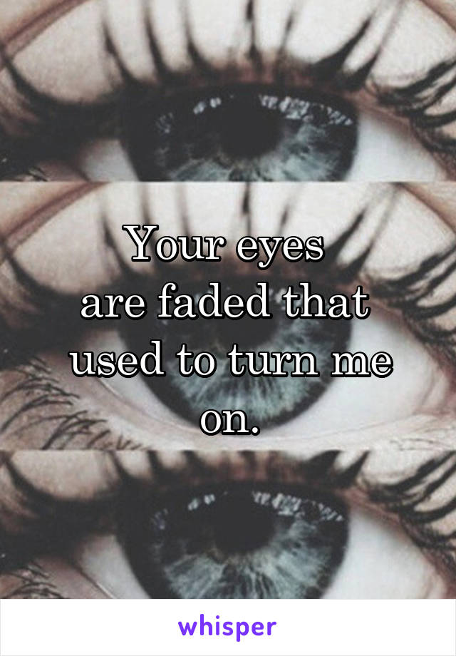 Your eyes 
are faded that 
used to turn me on.