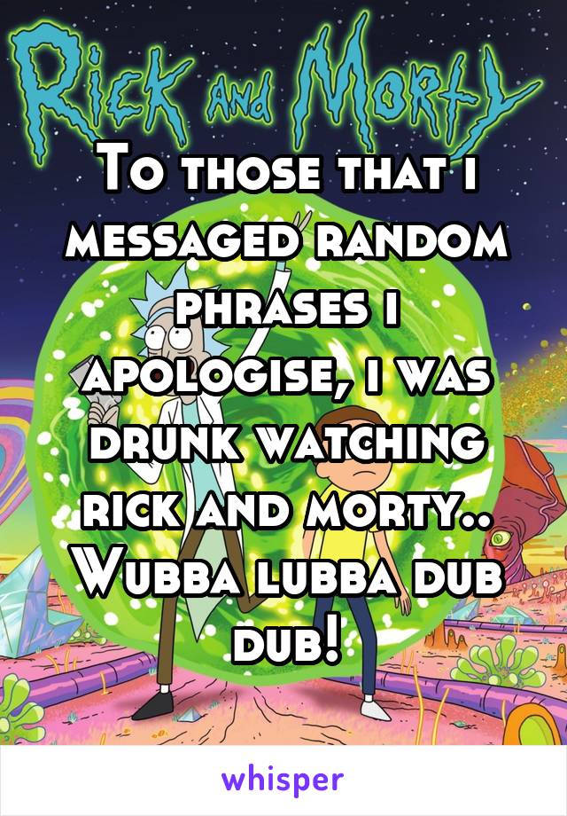 To those that i messaged random phrases i apologise, i was drunk watching rick and morty..
Wubba lubba dub dub!