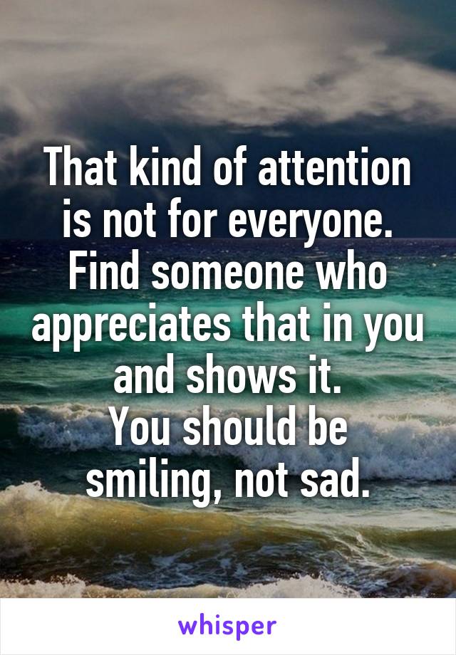 That kind of attention is not for everyone.
Find someone who appreciates that in you and shows it.
You should be smiling, not sad.