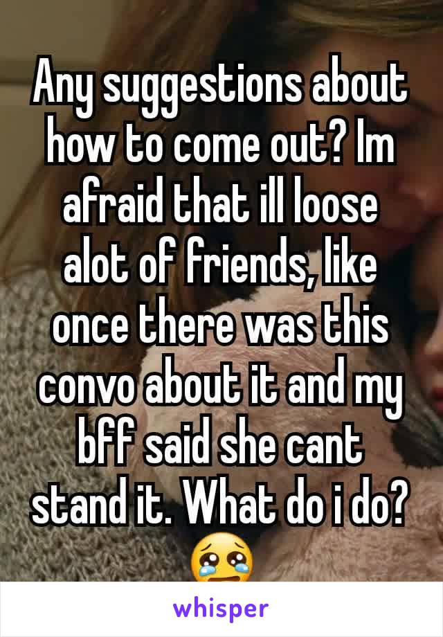 Any suggestions about how to come out? Im afraid that ill loose alot of friends, like once there was this convo about it and my bff said she cant stand it. What do i do?😢