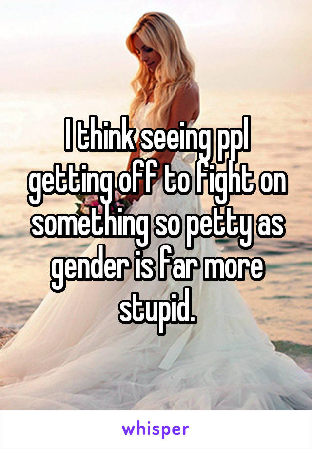I think seeing ppl getting off to fight on something so petty as gender is far more stupid.