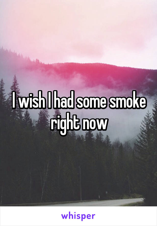 I wish I had some smoke right now