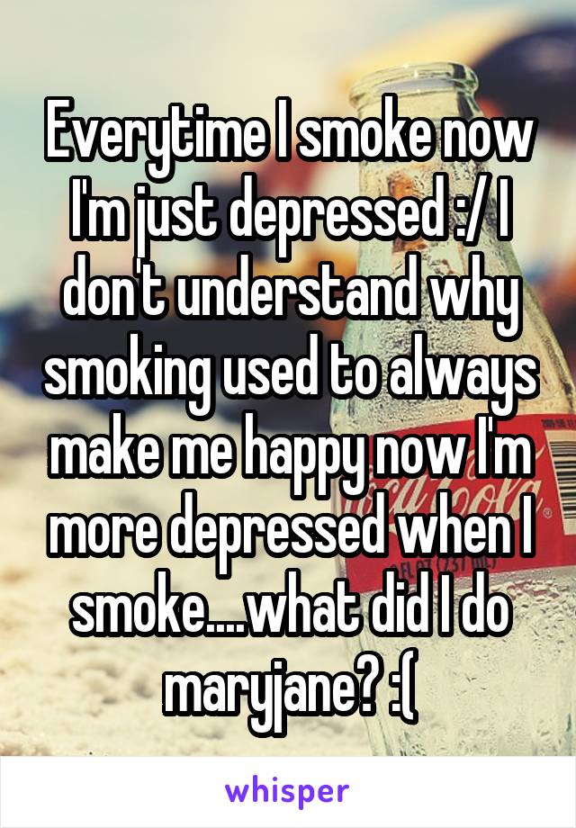 Everytime I smoke now I'm just depressed :/ I don't understand why smoking used to always make me happy now I'm more depressed when I smoke....what did I do maryjane? :(