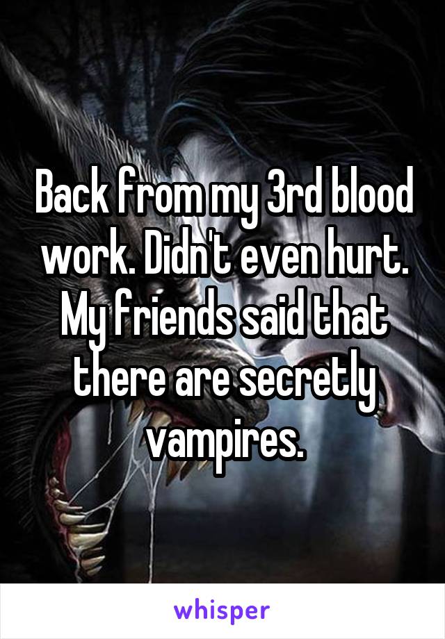 Back from my 3rd blood work. Didn't even hurt. My friends said that there are secretly vampires.