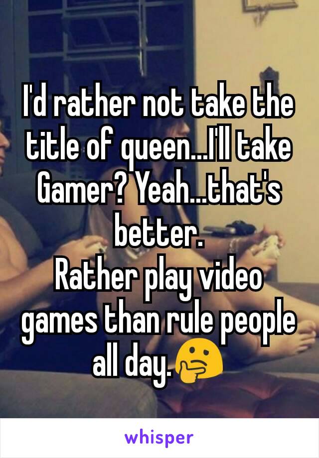 I'd rather not take the title of queen...I'll take Gamer? Yeah...that's better.
Rather play video games than rule people all day.🤔
