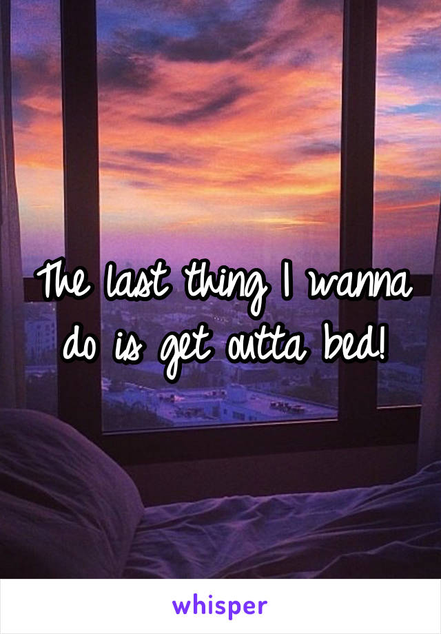 The last thing I wanna do is get outta bed!