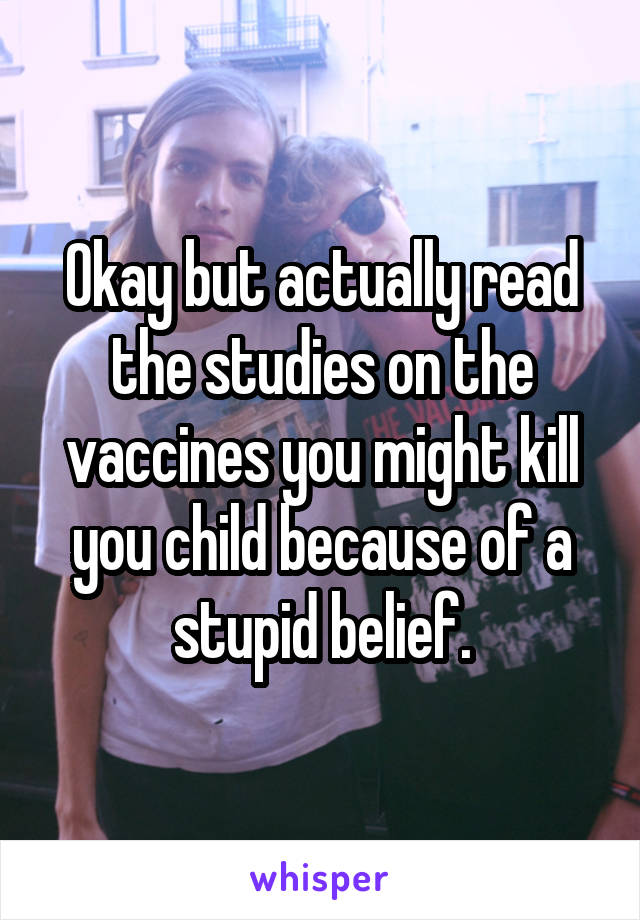 Okay but actually read the studies on the vaccines you might kill you child because of a stupid belief.