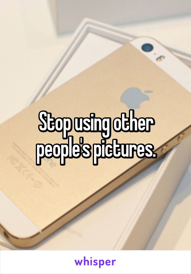 Stop using other people's pictures.