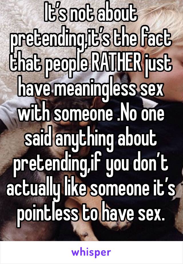 It’s not about pretending,it’s the fact that people RATHER just have meaningless sex with someone .No one said anything about pretending,if you don’t actually like someone it’s pointless to have sex.