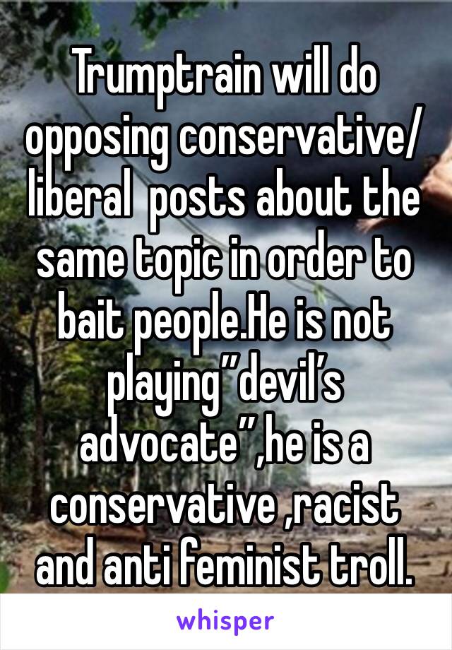 Trumptrain will do opposing conservative/liberal  posts about the same topic in order to bait people.He is not playing”devil’s advocate”,he is a conservative ,racist  and anti feminist troll.