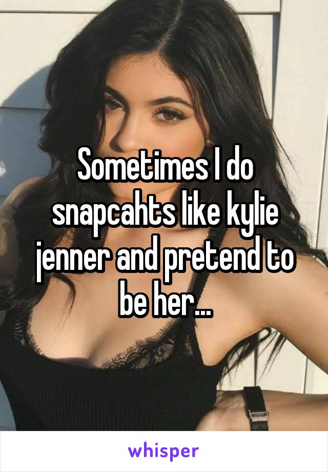 Sometimes I do snapcahts like kylie jenner and pretend to be her...