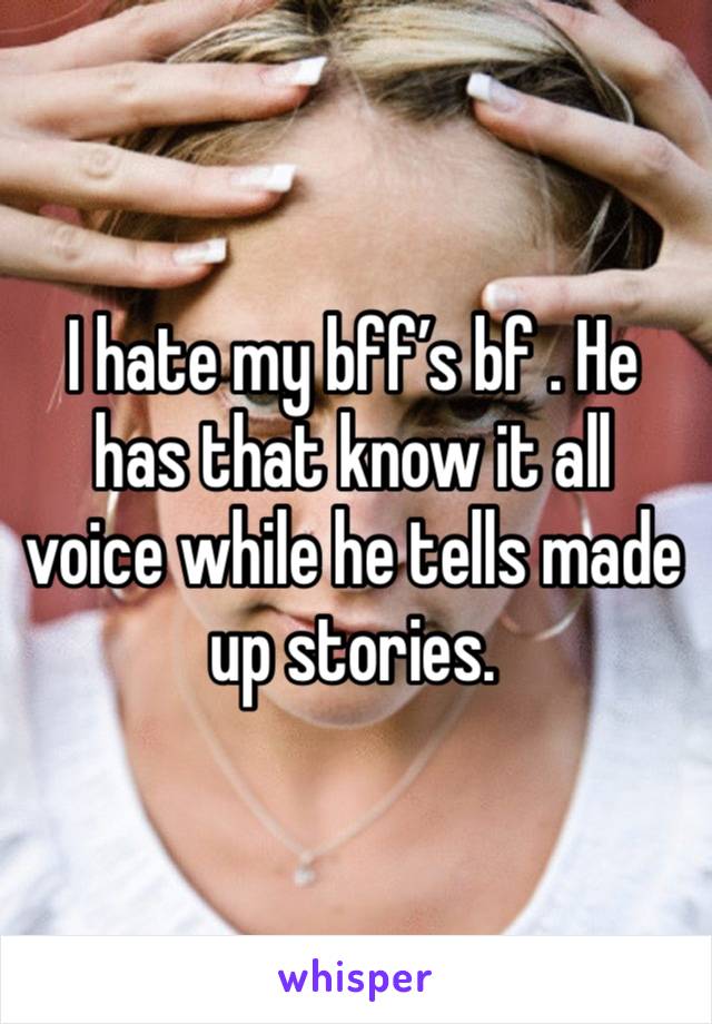 I hate my bff’s bf . He has that know it all voice while he tells made up stories. 