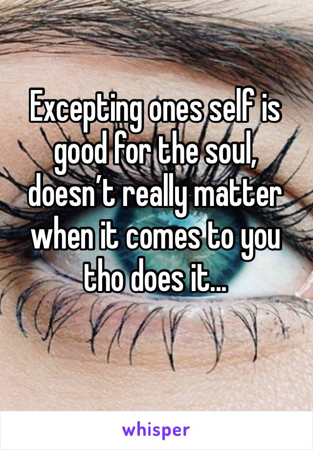 Excepting ones self is good for the soul, doesn’t really matter when it comes to you tho does it...