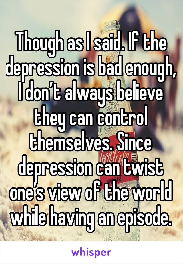 Though as I said. If the depression is bad enough, I don’t always believe they can control themselves. Since depression can twist one’s view of the world while having an episode.