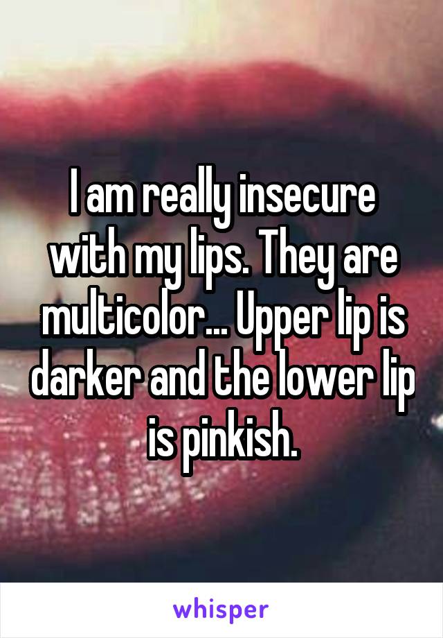 I am really insecure with my lips. They are multicolor... Upper lip is darker and the lower lip is pinkish.