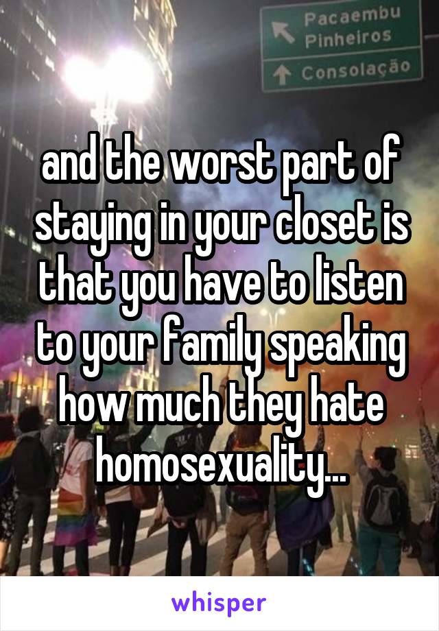 and the worst part of staying in your closet is that you have to listen to your family speaking how much they hate homosexuality...