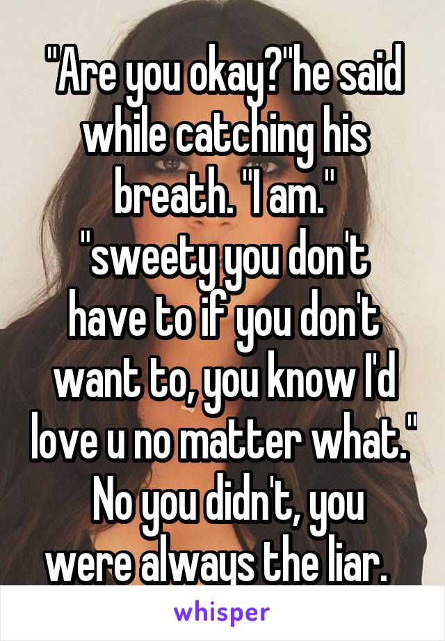 "Are you okay?"he said while catching his breath. "I am."
"sweety you don't have to if you don't want to, you know I'd love u no matter what."
 No you didn't, you were always the liar.  