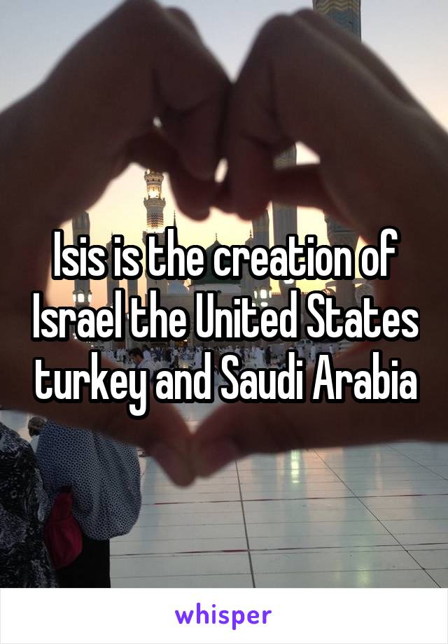 Isis is the creation of Israel the United States turkey and Saudi Arabia