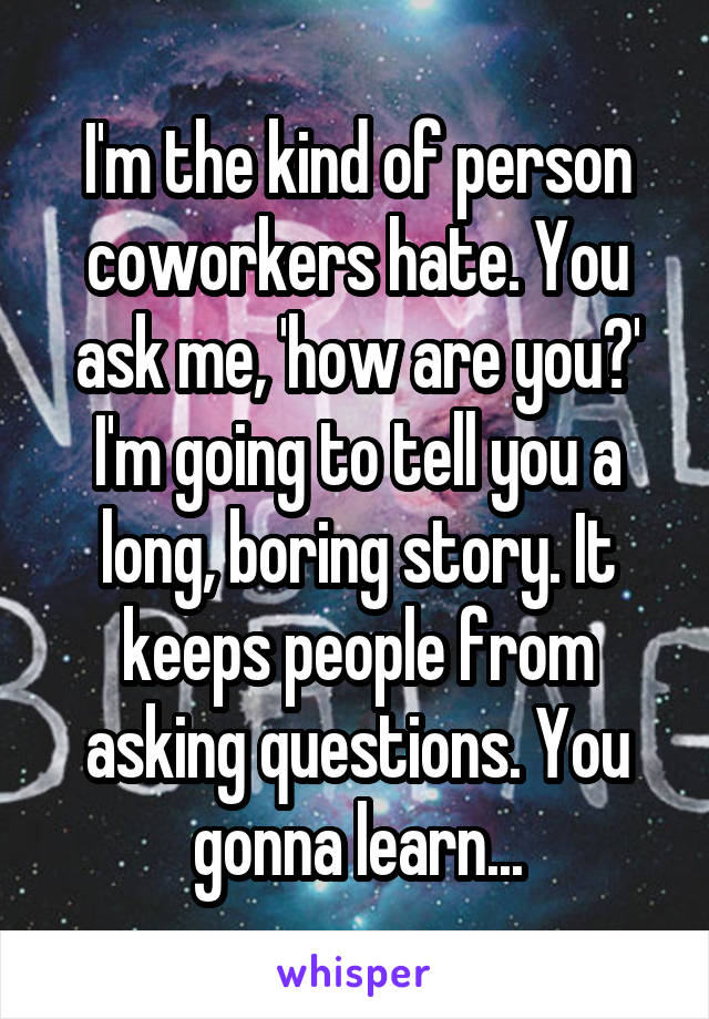 I'm the kind of person coworkers hate. You ask me, 'how are you?' I'm going to tell you a long, boring story. It keeps people from asking questions. You gonna learn...