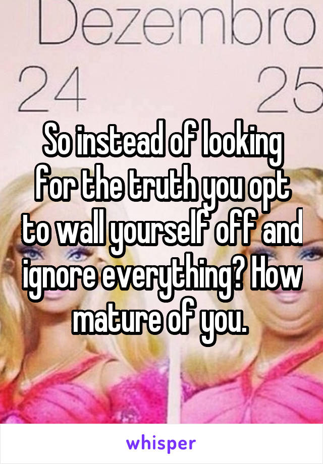 So instead of looking for the truth you opt to wall yourself off and ignore everything? How mature of you. 