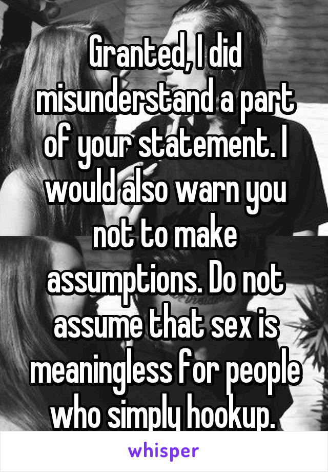 Granted, I did misunderstand a part of your statement. I would also warn you not to make assumptions. Do not assume that sex is meaningless for people who simply hookup. 