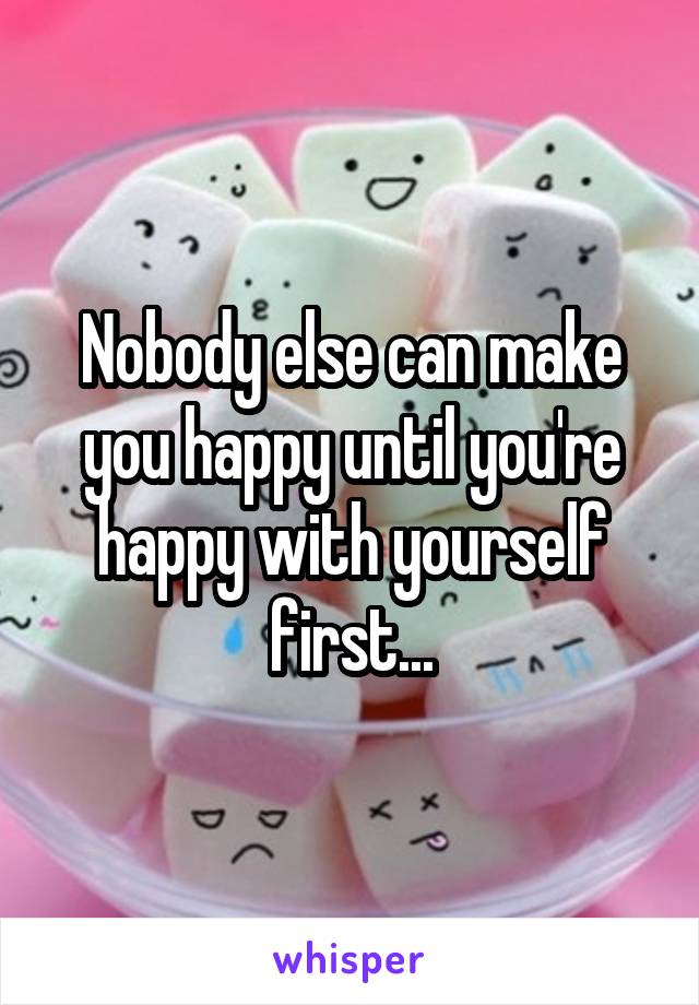 Nobody else can make you happy until you're happy with yourself first...