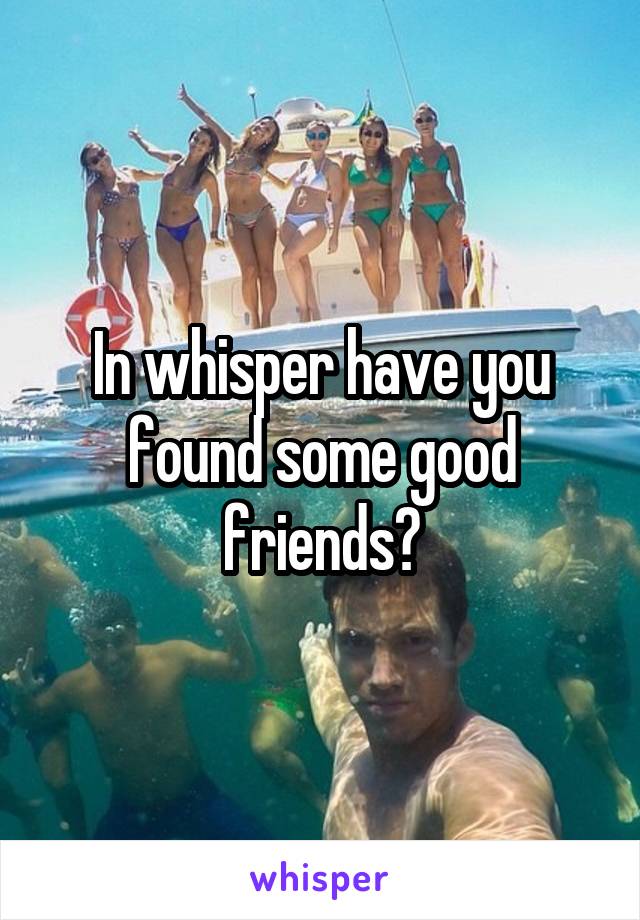 In whisper have you found some good friends?